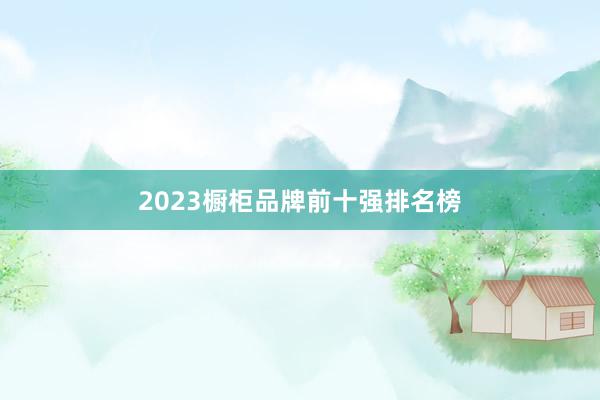 2023橱柜品牌前十强排名榜