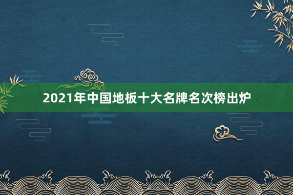 2021年中国地板十大名牌名次榜出炉