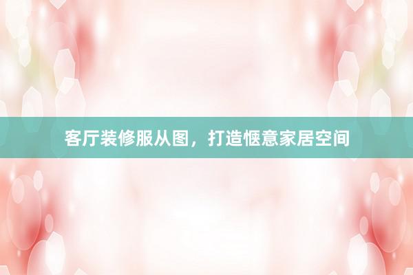 客厅装修服从图，打造惬意家居空间