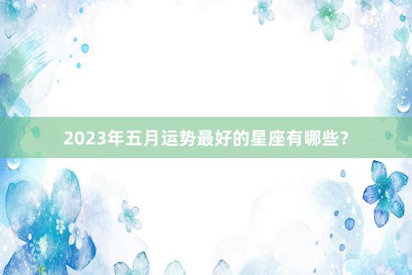 2023年五月运势最好的星座有哪些？