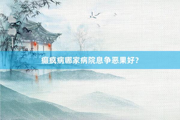 癫疯病哪家病院息争恶果好？