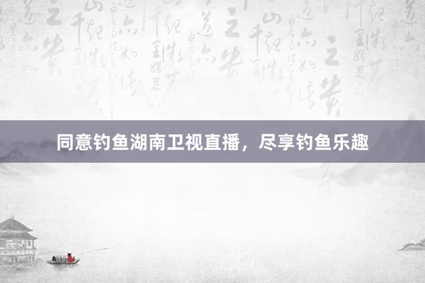 同意钓鱼湖南卫视直播，尽享钓鱼乐趣